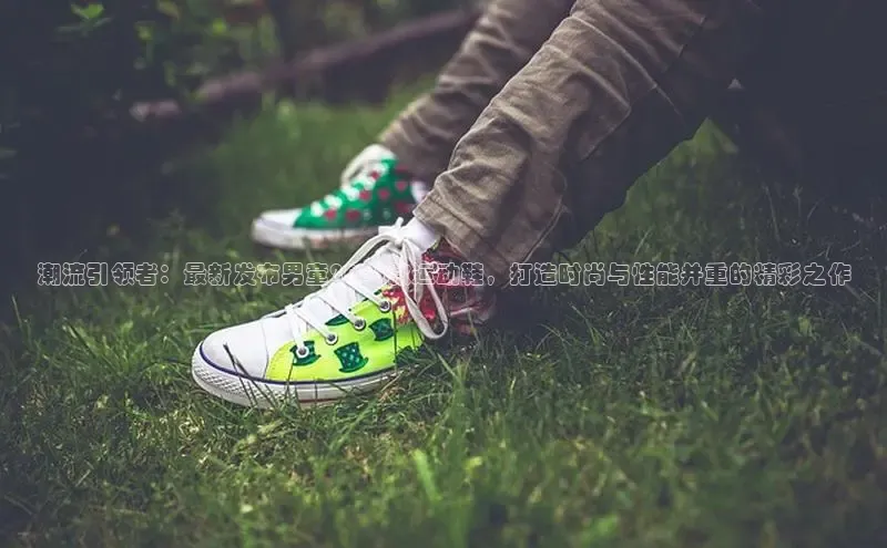 潮流引领者：最新发布男童2025款运动鞋，打造时尚与性能并重的精彩之作